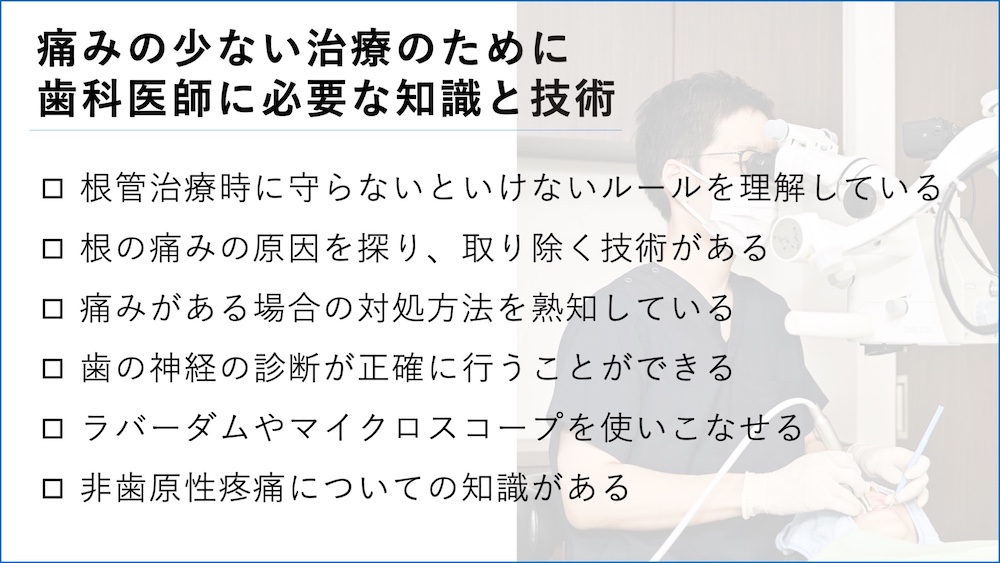 痛みの少ない治療のために歯科医師に必要な知識と技術
根管治療時に守らないといけないルールを理解している
根の痛みの原因を探り、取り除く技術がある。
痛みがある場合の対処方法を熟知している
歯の神経の診断が正確に行うことができる
ラバーダムやマイクロスコープを使いこなせる
非歯原性疼痛についての知識がある